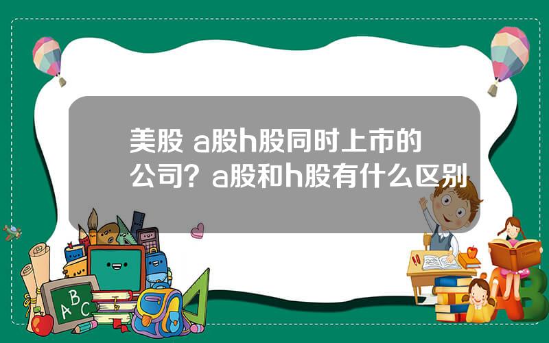 美股 a股h股同时上市的公司？a股和h股有什么区别